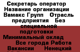 Секретарь-оператор › Название организации ­ Вамакс Групп › Отрасль предприятия ­ Без специальной подготовки › Минимальный оклад ­ 35 000 - Все города Работа » Вакансии   . Ненецкий АО,Великовисочное с.